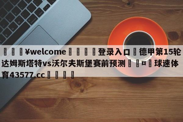 💥welcome🍖登录入口⛎德甲第15轮达姆斯塔特vs沃尔夫斯堡赛前预测🤮球速体育43577.cc🍦