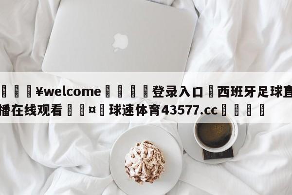 💥welcome🍖登录入口⛎西班牙足球直播在线观看🤮球速体育43577.cc🍦