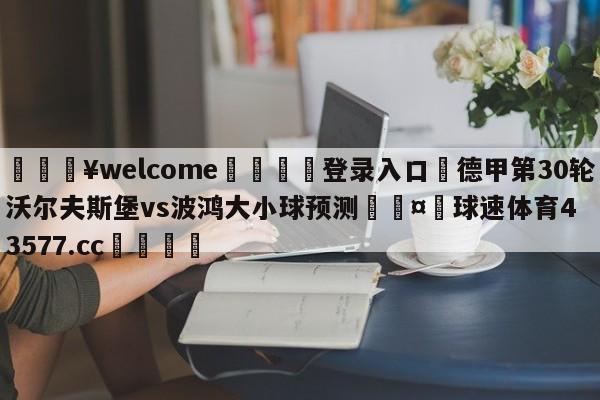 💥welcome🍖登录入口⛎德甲第30轮沃尔夫斯堡vs波鸿大小球预测🤮球速体育43577.cc🍦