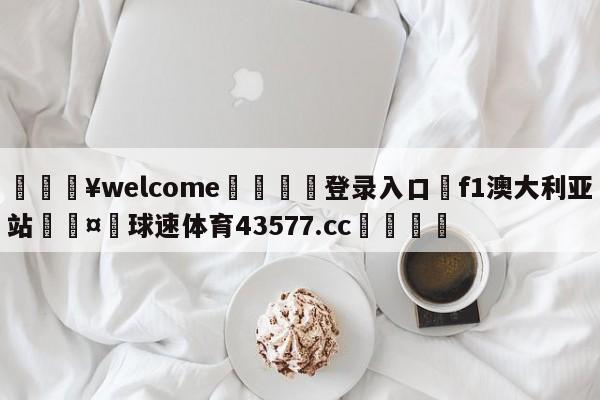 💥welcome🍖登录入口⛎f1澳大利亚站🤮球速体育43577.cc🍦