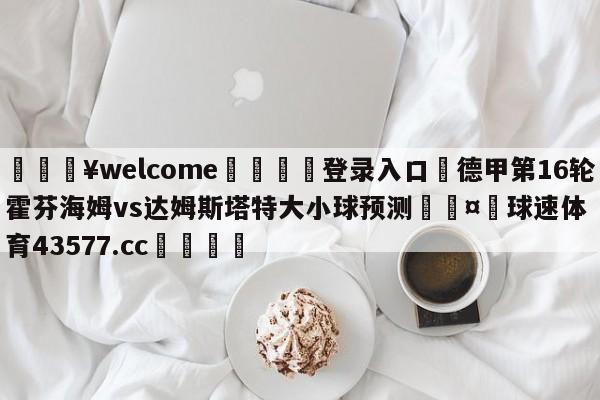 💥welcome🍖登录入口⛎德甲第16轮霍芬海姆vs达姆斯塔特大小球预测🤮球速体育43577.cc🍦