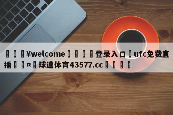 💥welcome🍖登录入口⛎ufc免费直播🤮球速体育43577.cc🍦