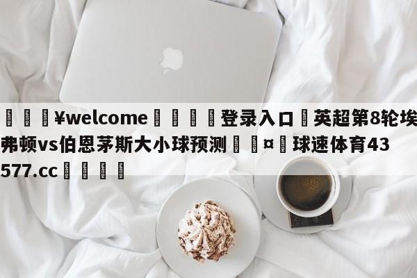 💥welcome🍖登录入口⛎英超第8轮埃弗顿vs伯恩茅斯大小球预测🤮球速体育43577.cc🍦