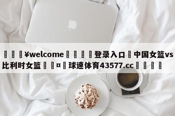 💥welcome🍖登录入口⛎中国女篮vs比利时女篮🤮球速体育43577.cc🍦