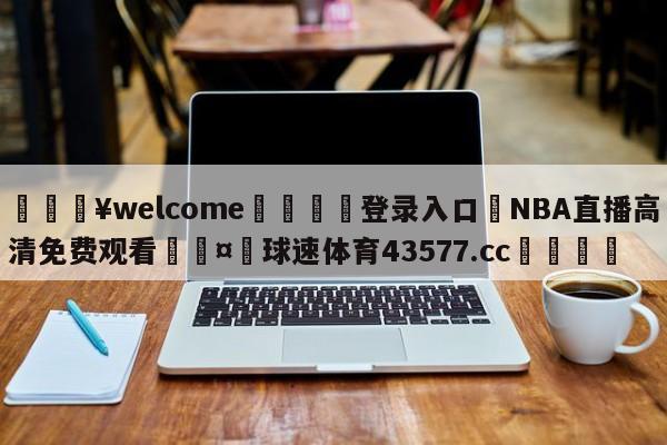 💥welcome🍖登录入口⛎NBA直播高清免费观看🤮球速体育43577.cc🍦