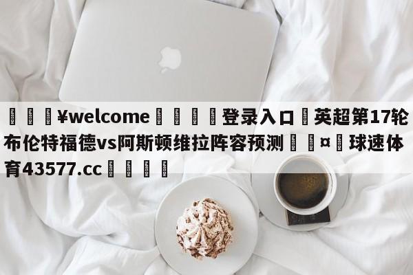 💥welcome🍖登录入口⛎英超第17轮布伦特福德vs阿斯顿维拉阵容预测🤮球速体育43577.cc🍦