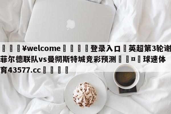 💥welcome🍖登录入口⛎英超第3轮谢菲尔德联队vs曼彻斯特城竞彩预测🤮球速体育43577.cc🍦