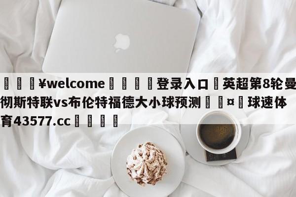 💥welcome🍖登录入口⛎英超第8轮曼彻斯特联vs布伦特福德大小球预测🤮球速体育43577.cc🍦