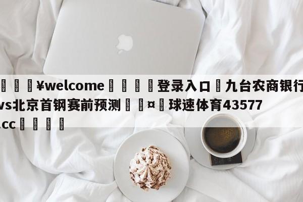 💥welcome🍖登录入口⛎九台农商银行vs北京首钢赛前预测🤮球速体育43577.cc🍦