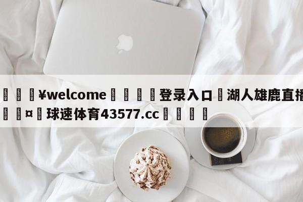 💥welcome🍖登录入口⛎湖人雄鹿直播🤮球速体育43577.cc🍦