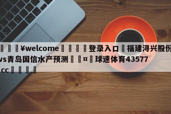 💥welcome🍖登录入口⛎福建浔兴股份vs青岛国信水产预测🤮球速体育43577.cc🍦