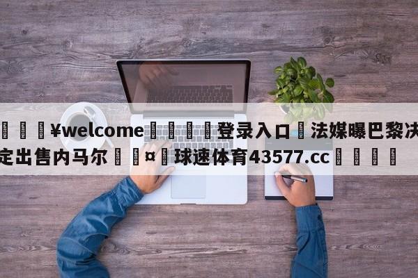 💥welcome🍖登录入口⛎法媒曝巴黎决定出售内马尔🤮球速体育43577.cc🍦