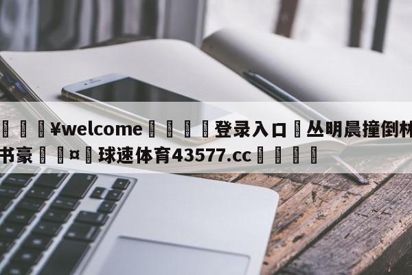 💥welcome🍖登录入口⛎丛明晨撞倒林书豪🤮球速体育43577.cc🍦