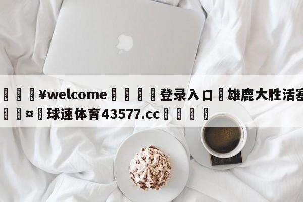 💥welcome🍖登录入口⛎雄鹿大胜活塞🤮球速体育43577.cc🍦