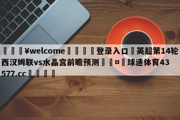 💥welcome🍖登录入口⛎英超第14轮西汉姆联vs水晶宫前瞻预测🤮球速体育43577.cc🍦