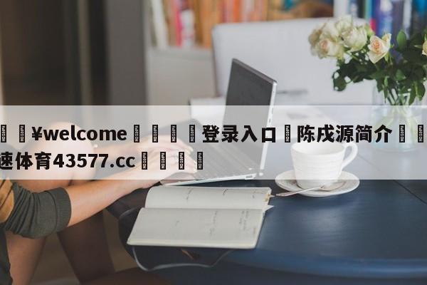 💥welcome🍖登录入口⛎陈戌源简介🤮球速体育43577.cc🍦