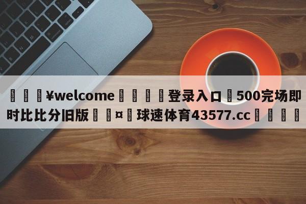 💥welcome🍖登录入口⛎500完场即时比比分旧版🤮球速体育43577.cc🍦