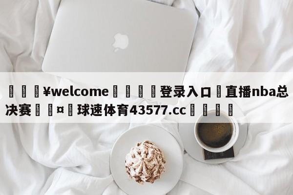 💥welcome🍖登录入口⛎直播nba总决赛🤮球速体育43577.cc🍦